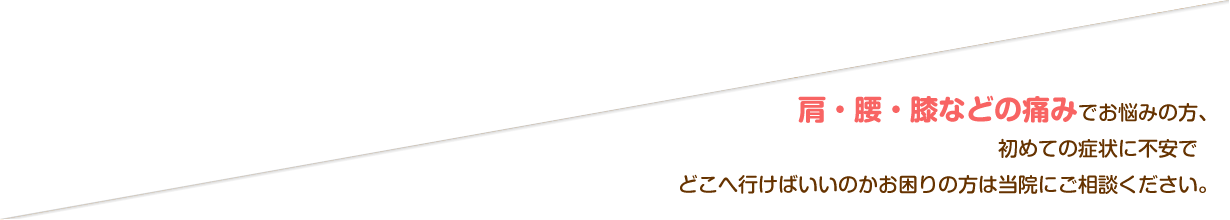肩・腰・膝などの痛みでお悩みの方、初めての症状に不安でどこへ行けばいいのかお困りの方は当院にご相談ください。