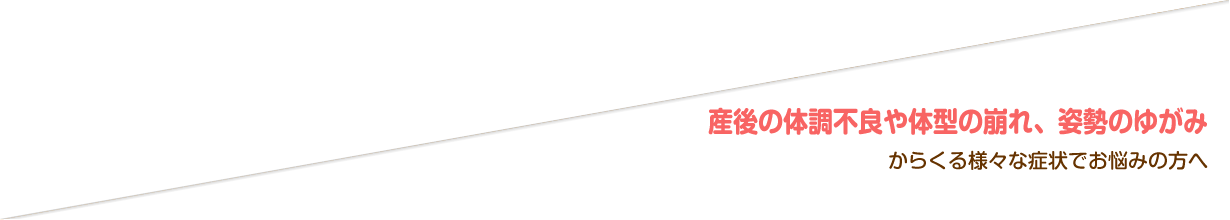 産後の体調不良や体型の崩れ、姿勢のゆがみからくる様々な症状でお悩みの方へ