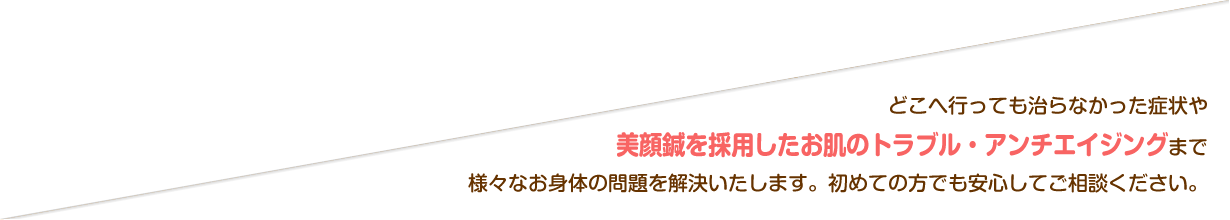 どこへ行っても治らなかった症状や美顔鍼を採用したお肌のトラブル・アンチエイジングまで様々なお身体の問題を解決いたします。初めての方でも安心してご相談ください。